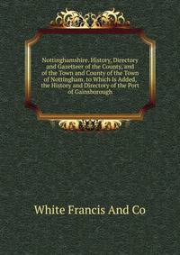 Nottinghamshire. History, Directory and Gazetteer of the County, and of the Town and County of the Town of Nottingham. to Which Is Added, the History and Directory of the Port of Gainsborough