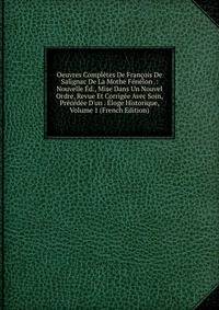 Oeuvres Compl?tes De Fran?ois De Salignac De La Mothe F?n?lon .: Nouvelle ?d., Mise Dans Un Nouvel Ordre, Revue Et Corrig?e Avec Soin, Pr?c?d?e D'un . ?loge Historique, Volume 1 (French Edition)