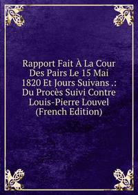 Rapport Fait A La Cour Des Pairs Le 15 Mai 1820 Et Jours Suivans .: Du Proces Suivi Contre Louis-Pierre Louvel (French Edition)