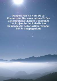 Rapport Fait Au Nom De La Commission Des Associations Et Des Congr?gations Charg?e D'examiner Les Projets De Loi Relatifs Aux Demandes En Autorisation Form?es Par 54 Congr?gations