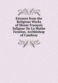 Extracts from the Religious Works of Monsr Francois Salignac De La Mothe Fenelon, Archbishop of Cambray