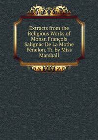 Extracts from the Religious Works of Monsr. Francois Salignac De La Mothe Fenelon, Tr. by Miss Marshall