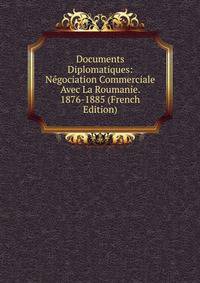 Documents Diplomatiques: Negociation Commerciale Avec La Roumanie. 1876-1885 (French Edition)