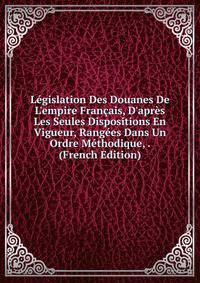 L?gislation Des Douanes De L'empire Fran?ais, D'apr?s Les Seules Dispositions En Vigueur, Rang?es Dans Un Ordre M?thodique, . (French Edition)