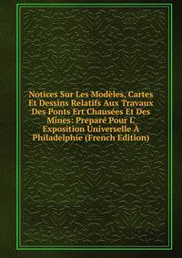 Notices Sur Les Mod?les, Cartes Et Dessins Relatifs Aux Travaux Des Ponts Ert Chaus?es Et Des Mines: Prepar? Pour L' Exposition Universelle ? Philadelphie (French Edition)