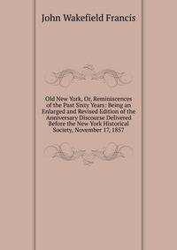 Old New York, Or, Reminiscences of the Past Sixty Years: Being an Enlarged and Revised Edition of the Anniversary Discourse Delivered Before the New York Historical Society, November 17, 1857