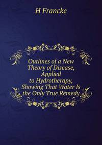 Outlines of a New Theory of Disease, Applied to Hydrotherapy, Showing That Water Is the Only True Remedy