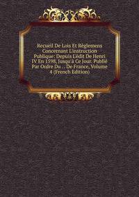 Recueil De Lois Et R?glemens Concernant L'instruction Publique: Depuis L'?dit De Henri IV En 1598, Jusqu'? Ce Jour. Publi? Par Ordre Du . . De France, Volume 4 (French Edition)