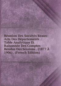 Reunion Des Societes Beaux-Arts Des Departements .: Table Analytique Et Raisonnee Des Comptes Rendus Des Sessions . (1877 A 1906) . (French Edition)