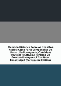Memoria Historica Sobre As Ilhas Dos A?ores: Como Parte Componente Da Monarchia Portugueza, Com Ideas Politicas Relativas A' Reforma Do Governo Portuguez, E Sua Nova Constitui?a? (Portuguese Edition)