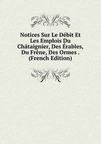 Notices Sur Le Debit Et Les Emplois Du Chataignier, Des Erables, Du Frene, Des Ormes . (French Edition)