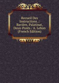 Recueil Des Instructions .: Baviere, Palatinat, Deux-Ponts / A. Lebon (French Edition)