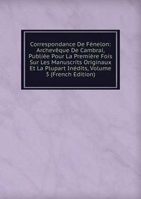 Correspondance De Fenelon: Archeveque De Cambrai, Publiee Pour La Premiere Fois Sur Les Manuscrits Originaux Et La Plupart Inedits, Volume 3 (French Edition)