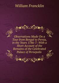Observations Made On a Tour from Bengal to Persia, in the Years 1786-7: With a Short Account of the Remains of the Celebrated Palace of Persepolis .