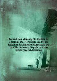 Recueil Des Monuments In?dits De L'histoire Du Tiers ?tat: Les Pi?ces Relatives ? L'histoire Municipale De La Ville D'amiens Depuis Le Xviie Si?cle (French Edition)