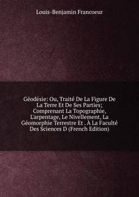 G?od?sie: Ou, Trait? De La Figure De La Terre Et De Ses Parties; Comprenant La Topographie, L'arpentage, Le Nivellement, La G?omorphie Terrestre Et . ? La Facult? Des Sciences D (French Edition)