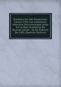 Predileccion Del Emperador Carlos V Por Los Catalanes: Memoria Documentada Leida En La Real Academia De Buenas Letras . 16 De Febrero De 1891 (Spanish Edition)