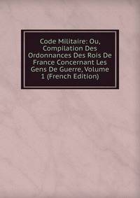 Code Militaire: Ou, Compilation Des Ordonnances Des Rois De France Concernant Les Gens De Guerre, Volume 1 (French Edition)