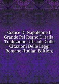 Codice Di Napoleone Il Grande Pel Regno D'italia: Traduzione Ufficiale Colle Citazioni Delle Leggi Romane (Italian Edition)
