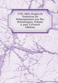 1793-1805: Projets Et Tentatives De D?barquement Aux ?les Britanniques, Volume 4, part 3 (French Edition)