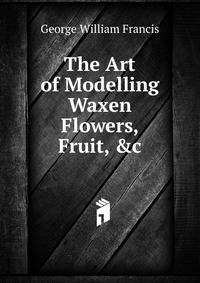 The Art of Modelling Waxen Flowers, Fruit, &amp;c
