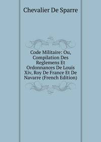 Code Militaire: Ou, Compilation Des Reglemens Et Ordonnances De Louis Xiv, Roy De France Et De Navarre (French Edition)