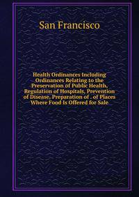 Health Ordinances Including Ordinances Relating to the Preservation of Public Health, Regulation of Hospitals, Prevention of Disease, Preparation of . of Places Where Food Is Offered for Sale