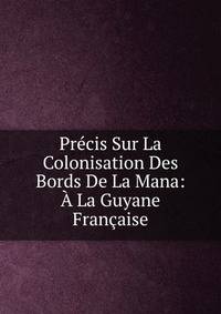 Precis Sur La Colonisation Des Bords De La Mana: A La Guyane Francaise