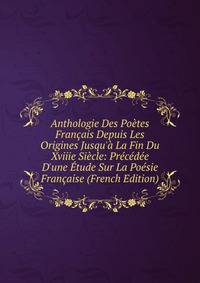 Anthologie Des Po?tes Fran?ais Depuis Les Origines Jusqu'? La Fin Du Xviiie Si?cle: Pr?c?d?e D'une ?tude Sur La Po?sie Fran?aise (French Edition)