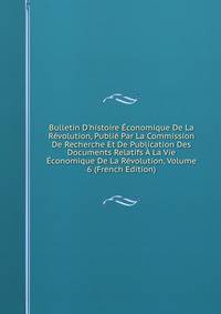 Bulletin D'histoire ?conomique De La R?volution, Publi? Par La Commission De Recherche Et De Publication Des Documents Relatifs ? La Vie ?conomique De La R?volution, Volume 6 (French Edition)