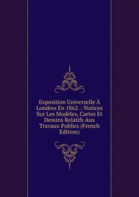 Exposition Universelle A Londres En 1862 .: Notices Sur Les Modeles, Cartes Et Dessins Relatifs Aux Travaux Publics (French Edition)