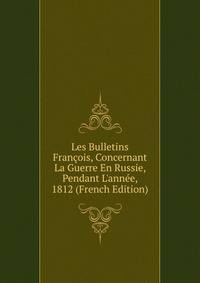 Les Bulletins Fran?ois, Concernant La Guerre En Russie, Pendant L'ann?e, 1812 (French Edition)