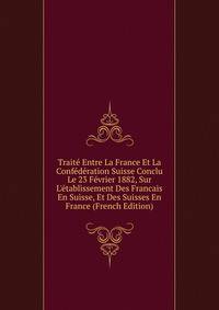 Trait? Entre La France Et La Conf?d?ration Suisse Conclu Le 23 F?vrier 1882, Sur L'?tablissement Des Francais En Suisse, Et Des Suisses En France (French Edition)