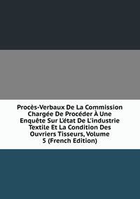 Proc?s-Verbaux De La Commission Charg?e De Proc?der ? Une Enqu?te Sur L'?tat De L'industrie Textile Et La Condition Des Ouvriers Tisseurs, Volume 5 (French Edition)