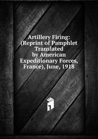 Artillery Firing: (Reprint of Pamphlet Translated by American Expeditionary Forces, France), June, 1918