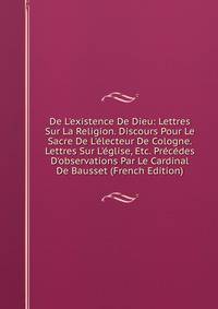 De L'existence De Dieu: Lettres Sur La Religion. Discours Pour Le Sacre De L'?lecteur De Cologne. Lettres Sur L'?glise, Etc. Pr?c?des D'observations Par Le Cardinal De Bausset (French Edition)