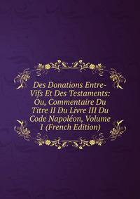 Des Donations Entre-Vifs Et Des Testaments: Ou, Commentaire Du Titre II Du Livre III Du Code Napoleon, Volume 1 (French Edition)