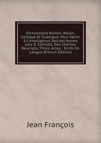 Dictionnaire Roman, Walon, Celtique Et Tudesque: Pour Servir ? L'intelligence Des Anciennes Loix &amp; Contrats, Des Chartes, Rescripts, Titres, Actes, . ?crits En Langue (French Edition)