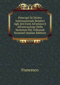 Principii Di Diritto Internazionale Relativi Agli Atti Fatti All'estero E All'esecuzione Delle Sentenze Dei Tribunali Stranieri (Italian Edition)