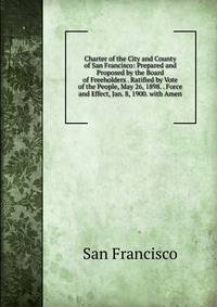 Charter of the City and County of San Francisco: Prepared and Proposed by the Board of Freeholders . Ratified by Vote of the People, May 26, 1898. . Force and Effect, Jan. 8, 1900. with Amen