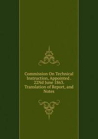 Commission On Technical Instruction, Appointed . 22Nd June 1863. Translation of Report, and Notes