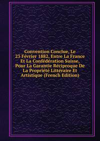Convention Conclue, Le 23 Fevrier 1882, Entre La France Et La Confederation Suisse, Pour La Garantie Reciproque De La Propriete Litteraire Et Artistique (French Edition)