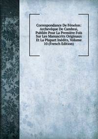 Correspondance De Fenelon: Archeveque De Cambrai, Publiee Pour La Premiere Fois Sur Les Manuscrits Originaux Et La Plupart Inedits, Volume 10 (French Edition)