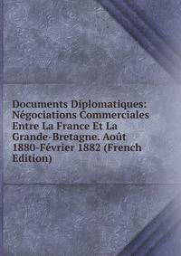 Documents Diplomatiques: Negociations Commerciales Entre La France Et La Grande-Bretagne. Aout 1880-Fevrier 1882 (French Edition)