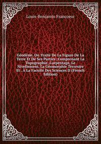 G?od?sie, Ou Trait? De La Figure De La Terre Et De Ses Parties: Comprenant La Topographie, L'arpentage, Le Nivellement, La G?omorphie Terrestre Et . ? La Facult? Des Sciences D (French Edition)