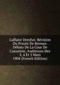 L'affaire Dreyfus: R?vision Du Proc?s De Rennes. D?bats De La Cour De Cassation; Audiences Des 3, 4 Et 5 Mars 1904 (French Edition)