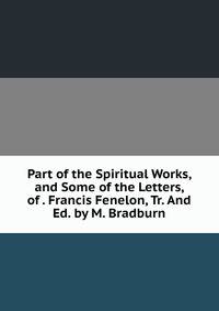 Part of the Spiritual Works, and Some of the Letters, of . Francis Fenelon, Tr. And Ed. by M. Bradburn.