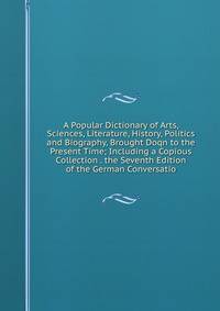 A Popular Dictionary of Arts, Sciences, Literature, History, Politics and Biography, Brought Doqn to the Present Time; Including a Copious Collection . the Seventh Edition of the German Conversatio