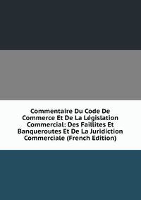 Commentaire Du Code De Commerce Et De La Legislation Commercial: Des Faillites Et Banqueroutes Et De La Juridiction Commerciale (French Edition)