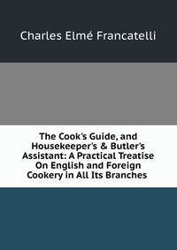 The Cook's Guide, and Housekeeper's &amp; Butler's Assistant: A Practical Treatise On English and Foreign Cookery in All Its Branches .